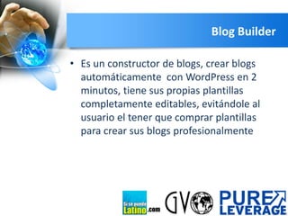 Blog Builder
• Es un constructor de blogs, crear blogs
automáticamente con WordPress en 2
minutos, tiene sus propias plantillas
completamente editables, evitándole al
usuario el tener que comprar plantillas
para crear sus blogs profesionalmente

.com

 