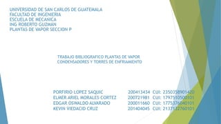 TRABAJO BIBLIOGRAFICO PLANTAS DE VAPOR
CONDENSADORES Y TORRES DE ENFRIAMIENTO
UNIVERSIDAD DE SAN CARLOS DE GUATEMALA
FACULTAD DE INGENIERIA
ESCUELA DE MECANICA
ING ROBERTO GUZMAN
PLANTAS DE VAPOR SECCION P
PORFIRIO LOPEZ SAQUIC 200413434 CUI: 2350358901420
ELMER ARIEL MORALES CORTEZ 200721981 CUI: 1797510500101
EDGAR OSWALDO ALVARADO 200011660 CUI: 1775376040101
KEVIN VIEDACID CRUZ 201404045 CUI: 2137132760101
 