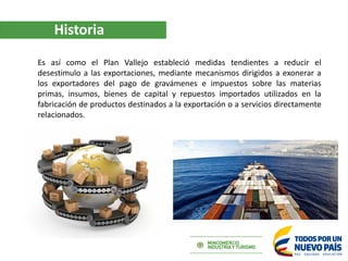 Historia
Es así como el Plan Vallejo estableció medidas tendientes a reducir el
desestimulo a las exportaciones, mediante ...