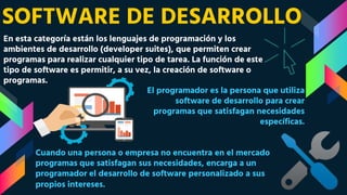 SOFTWARE DE DESARROLLO
En esta categoría están los lenguajes de programación y los
ambientes de desarrollo (developer suites), que permiten crear
programas para realizar cualquier tipo de tarea. La función de este
tipo de software es permitir, a su vez, la creación de software o
programas.
El programador es la persona que utiliza
software de desarrollo para crear
programas que satisfagan necesidades
específicas.
Cuando una persona o empresa no encuentra en el mercado
programas que satisfagan sus necesidades, encarga a un
programador el desarrollo de software personalizado a sus
propios intereses.
 