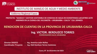 Ing. VICTOR. BERDUZCO TORRES
COORDINADOR CALCA URUBAMBA
Cusco, 07 de diciembre del 2023
RENDICION DE CUENTAS EN LA PROVINCIA DE URUBAMBA-CALCA
PROYECTO: "MANEJO Y GESTION SOSTENIBLE DE COSECHA DE AGUA EN ECOSISTEMAS LACUSTRES ALTO
ANDINOS EN LA CUENCA DEL VILCANOTA – URUBAMBA – CALCA “ CUI: 2094055
Director DIGECO : Ing. Américo León Núñez
Coordinador Proyecto : Ing. Didi Denilson Torres Contreras
INSTITUTO DE MANEJO DE AGUA Y MEDIO AMBIENTE
 