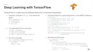 ● Example: evaluate f= x2
+ y2
. First define the graph.
import tensorflow as tf
x = tf.Variable( 3)
y = tf.Variable( 4)
f = x*x + y*y
● It’s separated from its execution:
>>> sess = tf.Session()
>>> sess.run(x.initializer)
>>> sess.run(y.initializer)
>>> result = sess.run() # Result equals 25
● Or more compactly:
init = tf.global_variables_initializer()
with tf.Session() as sess:
init.run()
result = f.eval
12
Deep Learning with TensorFlow
● Example:Graph for Logistic Regression on the MNIST database.
# Data input
x = tf.placeholder(tf.float32, [ None, 784])
y = tf.placeholder(tf.float32, [ None, 10])
# Set model weights
W = tf.Variable(tf.zeros([ 784, 10]))
b = tf.Variable(tf.zeros([ 10]))
# Construct model
pred = tf.nn.softmax(tf.matmul(x, W) + b) # Softmax
# Minimize error using cross entropy
cost = tf.reduce_mean( -tf.reduce_sum(y *tf.log(pred), axis=1))
# Gradient Descent
optimizer = tf.train.GradientDescentOptimizer(learning_rate)
.minimize(cost)
● Running and optimising:
with tf.Session() as sess:
sess.run(init)
for i in range(total_batch):
batch_xs, batch_ys = mnist.train.next_batch(batch_size)
_, c = sess.run([optimizer, cost], feed_dict ={x: batch_xs,
y: batch_ys})
# Compute average loss
avg_cost += c / total_batch
TensorFlow is a open source software library for numerical computation.
 