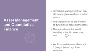 ● In Portfolio Management, we aim at
invest a given wealth in a set of
assets.
● The strategy can be either static or
dynamic: we focus on the latter.
● The proportion of the wealth
investing in the i-th asset is wi
, with
● We focus on the case where wi
≥ 0
(long only) and wi
< 1 (no leverage).
Asset Management
and Quantitative
Finance
 