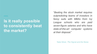 Is it really possible
to consistently beat
the market?
“Beating the stock market requires
outpredicting teams of investors in
fancy suits with MBAs from Ivy League
schools who are paid seven-figure
salaries and who have state-of-the-art
computer systems at their disposal.”
Nate Silver, The Signal and the Noise
 