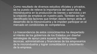 Como resultado de diversos estudios oficiales y privados, 
se ha puesto de relieve la importancia del sector de la 
microindustria en la producción de bienes y servicios y en 
la creación de empleos en nuestro país. También se han 
identificado los factores que limitan desde tiempo atrás el 
desarrollo de la microindustria y le impiden participar en el 
mercado en condiciones de competencia. 
La trascendencia de estos conocimientos ha despertado 
el interés de los gobiernos de los Estados por diseñar 
estrategias de apoyo para superar las limitaciones 
técnicas, administrativas y financieras de los empresarios 
de la microindustria y lograr consolidación y crecimiento 
de la empresa. 
 