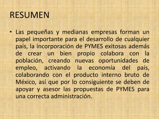RESUMEN
• Las pequeñas y medianas empresas forman un
papel importante para el desarrollo de cualquier
país, la incorporación de PYMES exitosas además
de crear un bien propio colabora con la
población, creando nuevas oportunidades de
empleo, activando la economía del país,
colaborando con el producto interno bruto de
México, así que por lo consiguiente se deben de
apoyar y asesor las propuestas de PYMES para
una correcta administración.
 