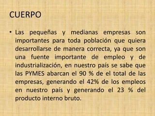 CUERPO
• Las pequeñas y medianas empresas son
importantes para toda población que quiera
desarrollarse de manera correcta, ya que son
una fuente importante de empleo y de
industrialización, en nuestro país se sabe que
las PYMES abarcan el 90 % de el total de las
empresas, generando el 42% de los empleos
en nuestro país y generando el 23 % del
producto interno bruto.
 