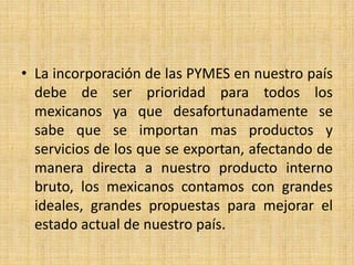 • La incorporación de las PYMES en nuestro país
debe de ser prioridad para todos los
mexicanos ya que desafortunadamente se
sabe que se importan mas productos y
servicios de los que se exportan, afectando de
manera directa a nuestro producto interno
bruto, los mexicanos contamos con grandes
ideales, grandes propuestas para mejorar el
estado actual de nuestro país.
 