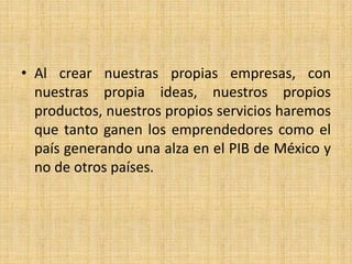 • Al crear nuestras propias empresas, con
nuestras propia ideas, nuestros propios
productos, nuestros propios servicios haremos
que tanto ganen los emprendedores como el
país generando una alza en el PIB de México y
no de otros países.
 