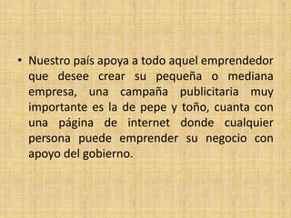 • Nuestro país apoya a todo aquel emprendedor
que desee crear su pequeña o mediana
empresa, una campaña publicitaria muy
importante es la de pepe y toño, cuanta con
una página de internet donde cualquier
persona puede emprender su negocio con
apoyo del gobierno.
 