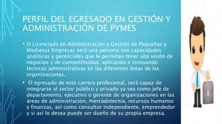 PERFIL DEL EGRESADO EN GESTIÓN Y
ADMINISTRACIÓN DE PYMES
• El Licenciado en Administración y Gestión de Pequeñas y
Medianas Empresas será una persona con capacidades
analíticas y gerenciales que le permitan tener una visión de
negocios y de competitividad, aplicando e innovando
técnicas administrativas en las diferentes áreas de las
organizaciones.
• El egresado de esta carrera profesional, será capaz de
integrarse al sector público y privado ya sea como jefe de
departamento, ejecutivo o gerente de organizaciones en las
áreas de administración, mercadotecnia, recursos humanos
y finanzas, así como consultor independiente, emprendedor
y si así lo desea puede ser dueño de su propia empresa.
 