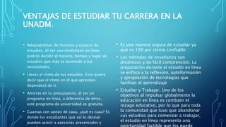 VENTAJAS DE ESTUDIAR TU CARRERA EN LA
UNADM.
• Adaptabilidad de horarios y espacio de
estudios. Al ser una modalidad en línea
podrás decidir el horario, tiempo y lugar de
estudios que más se acomode a tus
necesidades.
• Llevas el ritmo de tus estudios. Esto quiere
decir que el ritmo en el que aprendas
dependerá de ti.
• Ahorras en tu presupuesto, al ser un
programa en línea, a diferencia de otros,
esté programa de universidad es gratuita.
• Cuantas con apoyo de caau, ¿qué es caau? Es
donde los estudiantes que así lo desean
pueden asistir a asesorías presenciales y
• Es una manera segura de estudiar ya
que es 100 por ciento confiable
• Los métodos de enseñanza son
dinámicos y de fácil comprensión. La
preparación durante el estudio en línea
se enfoca a la reflexión, autoformación
y apropiación de tecnologías que
facilitan el aprendizaje
• Estudiar y Trabajar. Uno de los
objetivos al impulsar globalmente la
educación en línea es combatir el
rezago educativo, por lo que para toda
la comunidad que tuvo que abandonar
sus estudios para comenzar a trabajar,
el estudio en línea representa una
 