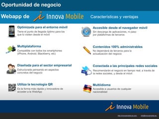 Oportunidad de negocio

Webapp de                                        Características y ventajas

     Optimizada para el entorno móvil             Accesible desde el navegador móvil
     Tiene el punto de llegada óptimo para los    Sin descarga de aplicaciones, ni paso
     que lo visiten desde el móvil                por plataformas de terceros



     Multiplataforma                              Contenidos 100% administrables
     Compatible con todos los smartphones         No dependerá de terceros para la
     (iPhone, Android, Blackberry, etc)           actualización del negocio



     Diseñada para el sector empresarial          Conectada a las principales redes sociales
     Estructurada pensando en aspectos            Recomendarán el negocio en tiempo real, a través de
     concretos del negocio                        la redes sociales, y desde el móvil



     Utiliza la tecnología QR                     Multiidioma
     Es la forma más rápida y innovadora de       Accesible a usuarios de cualquier
     acceder a la WebApp                          nacionalidad




                                                                       http://innovamobile.es.com   ·   info@innovamobile.es
 