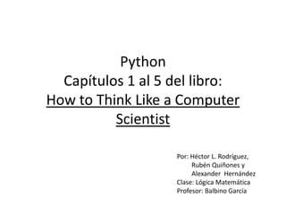 PythonCapítulos 1 al 5 del libro: How to Think Like a Computer Scientist Por: Héctor L. Rodríguez,              Rubén Quiñones y          Alexander  Hernández  Clase: Lógica Matemática Profesor: Balbino García 