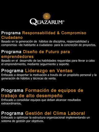 Programa  Diseño de Futuro para emprendedores Basado en el  desarrollo de las habilidades requeridas para llevar a cabo el emprendimiento, mediante seguimiento y soporte. Programa  Responsabilidad & Compromiso Ciudadano Basado en la generación de  hábitos de disciplina, responsabilidad y compromiso –de habitante a ciudadano- para la concreción de proyectos. Programa  Liderazgo en Ventas Enfocado a despertar la motivación a través de un propósito personal y la generación de hábitos y técnicas de venta. Programa  Formación de equipos de trabajo de alto desempeño Enfocado a consolidar equipos que deban alcanzar resultados extraordinarios. Programa  Gestión del Clima Laboral Enfocado a optimizar la estructura organizacional implementando un sistema de gestión por objetivos. 
