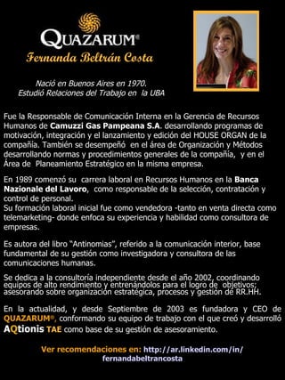 Nació en Buenos Aires en 1970.  Estudió Relaciones del Trabajo en  la UBA   Fue la Responsable de Comunicación Interna en la Gerencia de Recursos Humanos de  Camuzzi Gas Pampeana S.A . desarrollando programas de motivación, integración y el lanzamiento y edición del HOUSE ORGAN de la compañía. También se desempeñó  en el área de Organización y Métodos desarrollando normas y procedimientos generales de la compañía,  y en el Área de  Planeamiento Estratégico en la misma empresa. En 1989 comenzó su  carrera laboral en Recursos Humanos en la  Banca Nazionale del Lavoro ,  como responsable de la selección, contratación y control de personal. Su formación laboral inicial fue como vendedora -tanto en venta directa como telemarketing- donde enfoca su experiencia y habilidad como consultora de empresas. Es autora del libro “Antinomias”, referido a la comunicación interior, base fundamental de su gestión como investigadora y consultora de las comunicaciones humanas.   Se dedica a la consultoría independiente desde el año 2002, coordinando equipos de alto rendimiento y entrenándolos para el logro de  objetivos; asesorando sobre organización estratégica, procesos y gestión de RR.HH. En la actualidad, y desde Septiembre de 2003 es fundadora y CEO de  QUAZARUM ® ,   conformando su equipo de trabajo con el que creó y desarrolló  A Q tionis   TAE  como base de su gestión de asesoramiento. Ver recomendaciones en:   http :// ar.linkedin.com /in/ fernandabeltrancosta Fernanda Beltrán Costa   Fundadora & CEO 