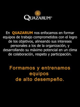 En   QUAZARUM   nos enfocamos en formar equipos de trabajo comprometidos con el logro de los objetivos, alineando sus intereses personales a los de la organización, y desarrollando su máximo potencial en un clima de colaboración, respeto y participación . Formamos y entrenamos equipos  de alto desempeño. 