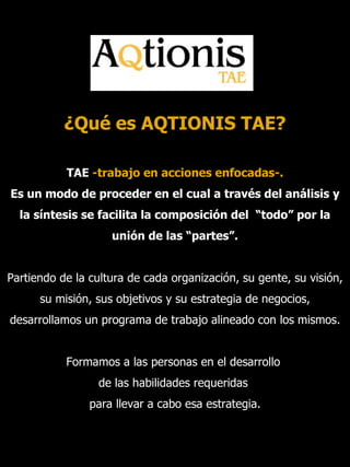 ¿Qué es AQTIONIS TAE? TAE  -trabajo en acciones enfocadas-. Es un modo de proceder en el cual a través del análisis y la síntesis se facilita la composición del  “todo” por la unión de las “partes”. Partiendo de la cultura de cada organización, su gente, su visión, su misión, sus objetivos y su estrategia de negocios, desarrollamos un programa de trabajo alineado con los mismos. Formamos a las personas en el desarrollo  de las habilidades requeridas  para llevar a cabo esa estrategia. 