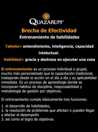 Entrenamiento de habilidades El  entrenamiento  es un proceso individual o grupal, mucho más personalizado que la capacitación tradicional, trabajando desde la acción en el día a día y su aplicabilidad inmediata. Es un proceso de aprendizaje donde se incorporan hábitos de disciplina, responsabilidad y metodología de gestión por objetivos. El entrenamiento cumple básicamente tres funciones:  1. el desarrollo de habilidades, 2. la resolución de problemas que afectan o pueden llegar a afectar el desempeño 3. así como el logro de objetivos .   Talento=   entendimiento, inteligencia, capacidad intelectual.   Habilidad=   gracia y destreza en ejecutar una cosa Brecha de Efectividad 