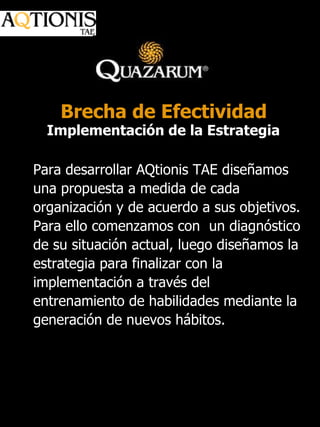 Para desarrollar AQtionis TAE diseñamos una propuesta a medida de cada organización y de acuerdo a sus objetivos.  Para ello comenzamos con  un diagnóstico de su situación actual, luego diseñamos la estrategia para finalizar con la implementación a través del entrenamiento de habilidades mediante la generación de nuevos hábitos.  Brecha de Efectividad Implementación de la Estrategia 