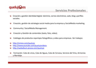 Servicios	
  Profesionales	
  
!   Creación	
  y	
  gesEón	
  idenEdad	
  digital:	
  dominio,	
  correo	
  electrónico,	
  web,	
  blog	
  y	
  perﬁles	
  
sociales.	
  
!   	
  Creación,	
  gesEón	
  de	
  estrategia	
  social	
  media	
  para	
  la	
  empresa	
  y	
  SocialMedia	
  markeEng.	
  
!   	
  Community	
  /	
  SocialMedia	
  Management.	
  
!   	
  Creación	
  y	
  GesEón	
  de	
  contenidos	
  (texto,	
  foto,	
  video).	
  
!   	
  Catálogos	
  de	
  productos	
  reportajes	
  fotográﬁcos	
  y	
  video	
  para	
  empresas.	
  Ver	
  trabajos:	
  
!   h^p://vimeo.com/quelujo	
  	
  
!   h^p://www.youtube.com/quelujovideos	
  
!   h^p://webalbum.picasa.com/quelujo	
  
!   	
  Formación:	
  Cata	
  de	
  vinos,	
  Cata	
  de	
  Aguas,	
  Cata	
  de	
  Cerveza,	
  Servicio	
  del	
  Vino,	
  Armonías	
  
y	
  Maridaje.	
  
 