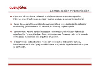 Comunicación	
  y	
  Prescripción	
  
!   Cobertura	
  informaEva	
  de	
  toda	
  noEcia	
  o	
  información	
  que	
  entendemos	
  pueden	
  
interesar	
  a	
  nuestros	
  lectores,	
  siempre	
  y	
  cuando	
  se	
  ajuste	
  a	
  nuestra	
  línea	
  editorial.	
  
!   	
  Deseo	
  de	
  acercar	
  al	
  Consumidor	
  al	
  universo	
  amplio,	
  a	
  veces	
  desbordante,	
  del	
  sector	
  
viEvinícola	
  y	
  gastronómico.	
  Cata	
  de	
  vinos,	
  su	
  análisis	
  y	
  su	
  prescripción.	
  
!   	
  Ser	
  la	
  Ventana	
  Abierta	
  por	
  donde	
  acceder	
  a	
  Información,	
  tendencias	
  y	
  noEcias	
  de	
  
actualidad	
  de	
  Eventos,	
  Cumbres,	
  Ferias,	
  recepciones	
  en	
  Embajadas,	
  etc,	
  en	
  la	
  mayoría	
  
de	
  los	
  casos,	
  inaccesibles	
  para	
  el	
  público	
  en	
  general.	
  	
  
!   	
  El	
  desarrollo	
  de	
  cada	
  ardculo	
  se	
  realiza	
  con	
  entusiasmo,	
  dedicación	
  y	
  esmero,	
  
herramientas	
  necesarias,	
  que	
  junto	
  con	
  la	
  veracidad,	
  son	
  los	
  ingredientes	
  básicos	
  para	
  
su	
  confección.	
  
 