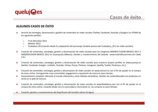 Casos	
  de	
  éxito	
  
ALGUNOS	
  CASOS	
  DE	
  ÉXITO	
  
!   Servicio	
  de	
  estrategia,	
  dinamización	
  y	
  gesEón	
  de	
  contenidos	
  en	
  redes	
  sociales	
  (Twi^er,	
  Facebook,	
  Youtube	
  y	
  Google+)	
  en	
  IFEMA	
  de	
  
los	
  siguientes	
  perﬁles:	
  
o  Fruit	
  A^racEon	
  2012	
  
o  Matelec	
  2012	
  
o  Ciudadano	
  20	
  (creación	
  desde	
  0	
  y	
  adaptación	
  del	
  personaje	
  Candela	
  asesora	
  del	
  Ciudadano_20	
  a	
  las	
  redes	
  sociales)	
  
!   Creación	
  de	
  contenidos,	
  estrategia,	
  gesEón	
  y	
  dinamización	
  de	
  redes	
  sociales	
  para	
  los	
  congresos	
  MADRID	
  FUSION	
  MEXICO	
  2011	
  Y	
  
MADRIDFUSION	
  MEXICO	
  2012	
  en	
  Guanajuato	
  (México).	
  GesEón	
  y	
  mantenimiento	
  del	
  website	
  	
  www.madridfusionmex.com	
  (web	
  
3.0.)	
  
!   Creación	
  de	
  contenidos,	
  estrategia,	
  gesEón	
  y	
  dinamización	
  de	
  redes	
  sociales	
  para	
  nuestros	
  propios	
  perﬁles	
  en	
  www.quelujo.es	
  
(twi^er,	
  Facebook,	
  Google+,	
  Linkedin,	
  Youtube,	
  Vimeo,	
  Picasa,	
  Pinteres,	
  Instagram,	
  SpoEfy,	
  Tumblr,	
  Posterous,	
  etc.)	
  
!   Creación	
  de	
  contenidos,	
  estrategia,	
  gesEón	
  y	
  dinamización	
  de	
  redes	
  sociales	
  en	
  www.Uvinum.es	
  con	
  el	
  ﬁn	
  de	
  ayudar	
  en	
  al	
  compra	
  
de	
  vinos	
  online.	
  Consiguiendo	
  crear	
  comunidad,	
  engagement	
  y	
  reputación	
  de	
  marca	
  en	
  poco	
  Eempo.	
  
!   Asesoramiento	
  completo	
  referente	
  al	
  mundo	
  viEvinícola	
  y	
  otras	
  bebidas	
  alcohólicas.	
  GesEón	
  de	
  contenidossobre	
  los	
  productos	
  en	
  
venta	
  en	
  la	
  web	
  de	
  Uvinum.	
  
!   Creación	
  de	
  contenidos,	
  estrategia,	
  gesEón	
  y	
  dinamización	
  de	
  redes	
  sociales	
  en	
  www.Bodeboca.com	
  con	
  el	
  ﬁn	
  de	
  ayudar	
  en	
  al	
  
compra	
  de	
  vinos	
  online.	
  Creando	
  desde	
  cero	
  la	
  comunidad	
  y	
  crecimiento	
  en	
  	
  las	
  compras	
  en	
  poco	
  Eempo.	
  	
  
!   Creación,	
  gesEón	
  y	
  mantenimiento	
  del	
  blog	
  Rincón	
  del	
  Sumiller	
  (ahora	
  Yo	
  Agua)	
  
 