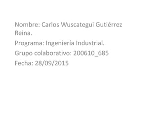 Nombre: Carlos Wuscategui Gutiérrez
Reina.
Programa: Ingeniería Industrial.
Grupo colaborativo: 200610_685
Fecha: 28/09/2015
 