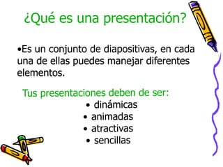 ¿Qué es una presentación?Es un conjunto de diapositivas, en cada una de ellas puedes manejar diferentes elementos.Tus presentaciones deben de ser:dinámicas