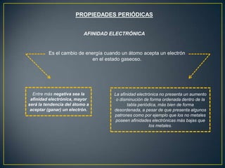PROPIEDADES PERIÓDICAS
AFINIDAD ELECTRÓNICA
Es el cambio de energía cuando un átomo acepta un electrón
en el estado gaseoso.
Entre más negativa sea la
afinidad electrónica, mayor
será la tendencia del átomo a
aceptar (ganar) un electrón.
La afinidad electrónica no presenta un aumento
o disminución de forma ordenada dentro de la
tabla periódica, más bien de forma
desordenada, a pesar de que presenta algunos
patrones como por ejemplo que los no metales
poseen afinidades electrónicas más bajas que
los metales.
 