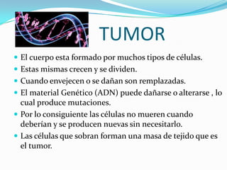 TUMOR
 El cuerpo esta formado por muchos tipos de células.
 Estas mismas crecen y se dividen.
 Cuando envejecen o se dañan son remplazadas.
 El material Genético (ADN) puede dañarse o alterarse , lo
cual produce mutaciones.
 Por lo consiguiente las células no mueren cuando
deberían y se producen nuevas sin necesitarlo.
 Las células que sobran forman una masa de tejido que es
el tumor.
 