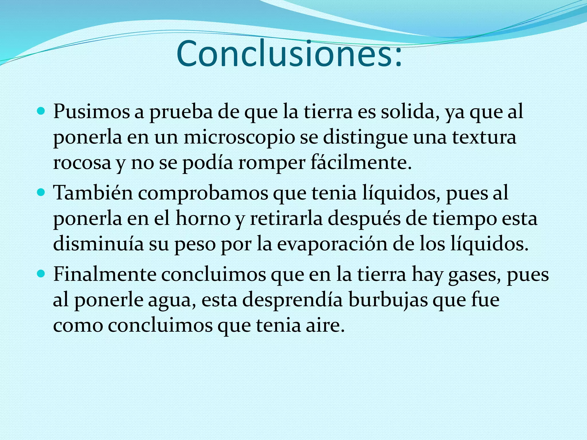 Conclusiones:
 Pusimos a prueba de que la tierra es solida, ya que al
ponerla en un microscopio se distingue una textura
rocosa y no se podía romper fácilmente.
 También comprobamos que tenia líquidos, pues al
ponerla en el horno y retirarla después de tiempo esta
disminuía su peso por la evaporación de los líquidos.
 Finalmente concluimos que en la tierra hay gases, pues
al ponerle agua, esta desprendía burbujas que fue
como concluimos que tenia aire.
 