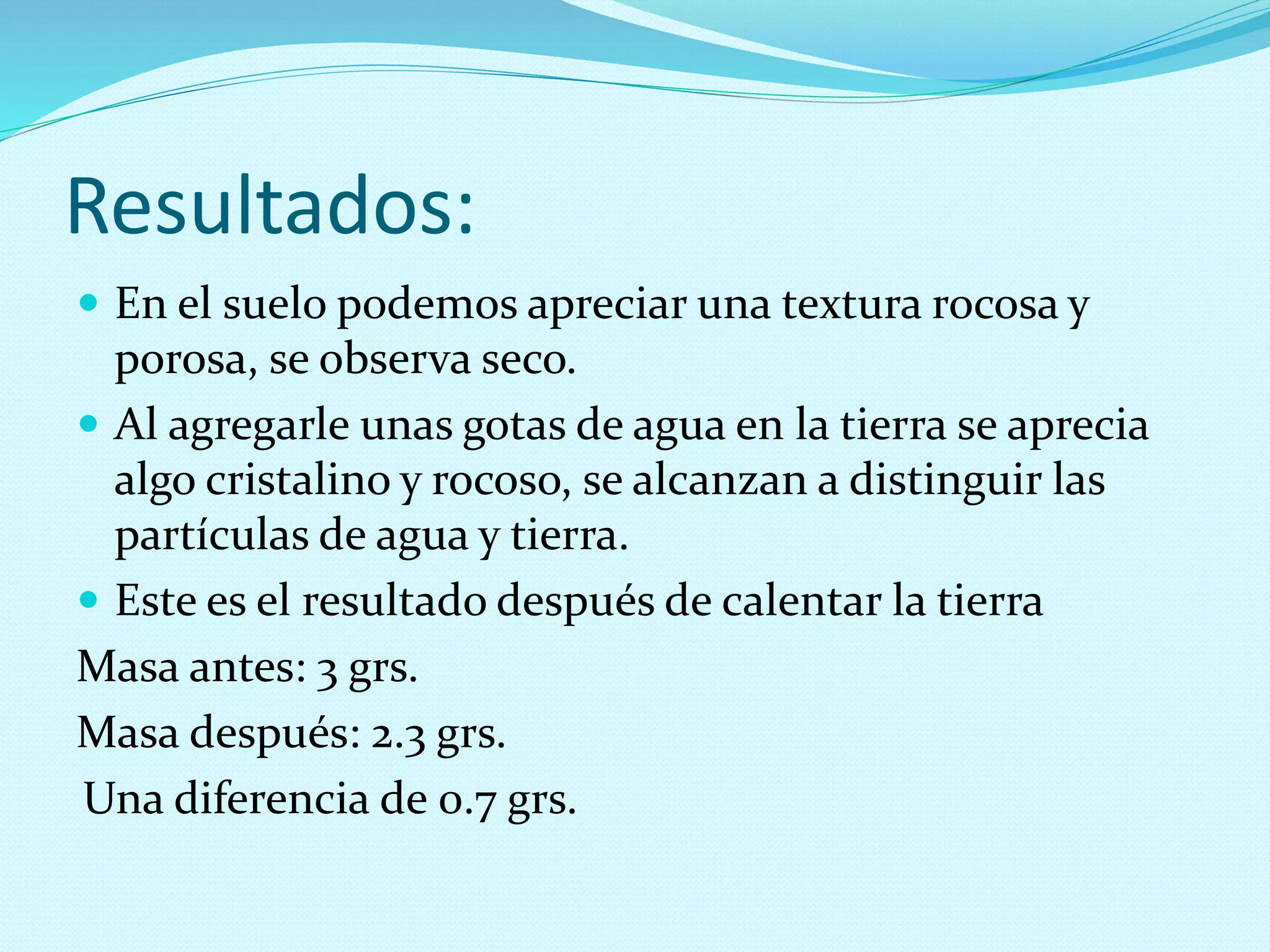  En el suelo podemos apreciar una textura rocosa y
porosa, se observa seco.
 Al agregarle unas gotas de agua en la tierra se aprecia
algo cristalino y rocoso, se alcanzan a distinguir las
partículas de agua y tierra.
 Este es el resultado después de calentar la tierra
Masa antes: 3 grs.
Masa después: 2.3 grs.
Una diferencia de 0.7 grs.
Resultados:
 