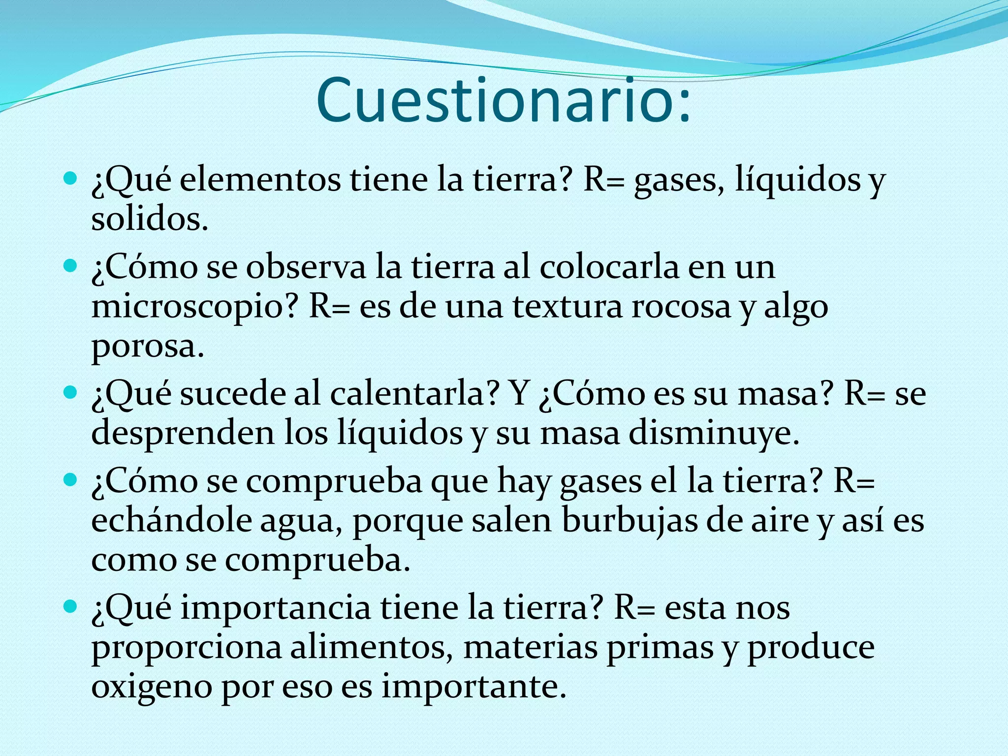 Cuestionario:
 ¿Qué elementos tiene la tierra? R= gases, líquidos y
solidos.
 ¿Cómo se observa la tierra al colocarla en un
microscopio? R= es de una textura rocosa y algo
porosa.
 ¿Qué sucede al calentarla? Y ¿Cómo es su masa? R= se
desprenden los líquidos y su masa disminuye.
 ¿Cómo se comprueba que hay gases el la tierra? R=
echándole agua, porque salen burbujas de aire y así es
como se comprueba.
 ¿Qué importancia tiene la tierra? R= esta nos
proporciona alimentos, materias primas y produce
oxigeno por eso es importante.
 