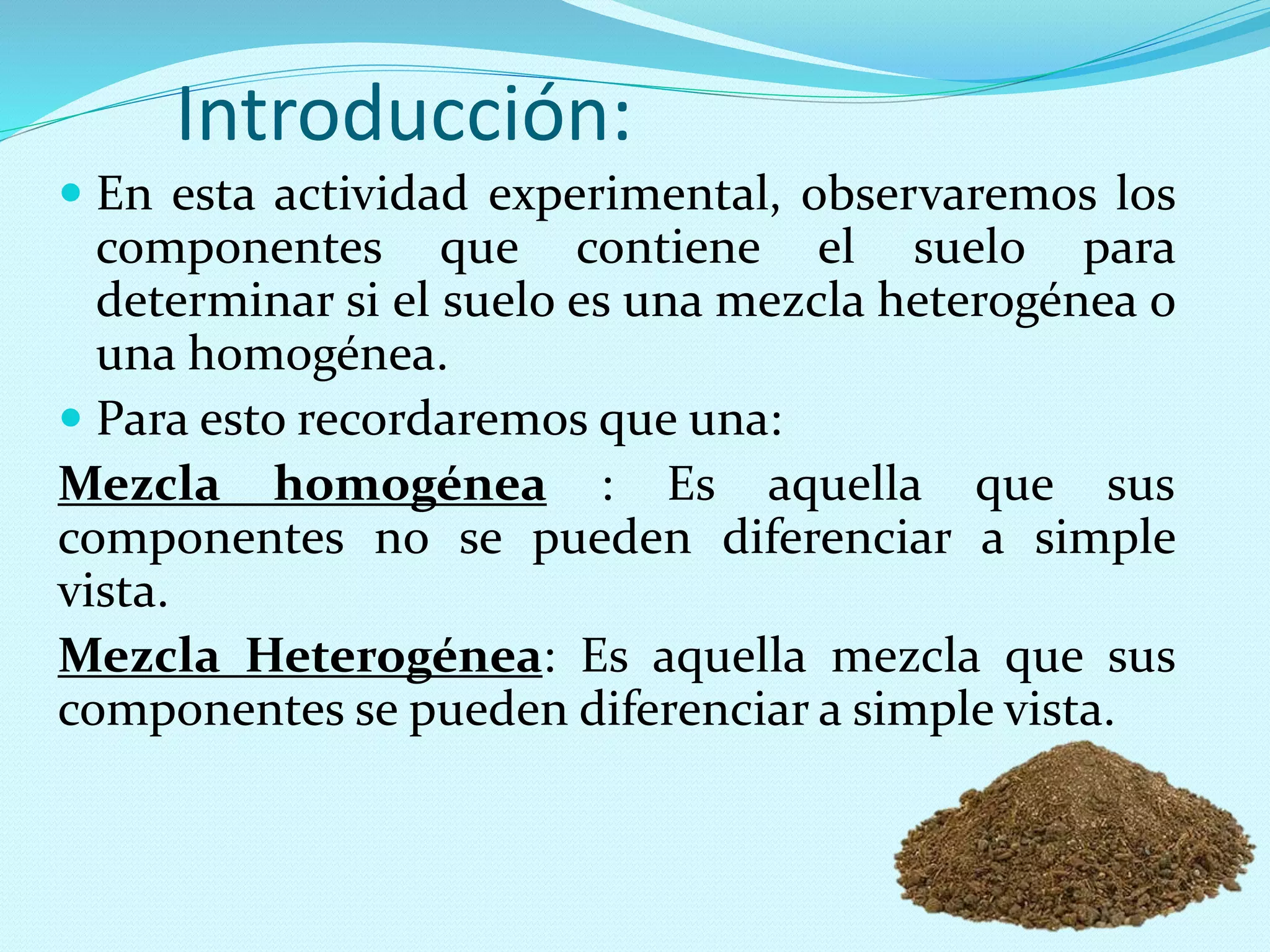 Introducción:
 En esta actividad experimental, observaremos los
componentes que contiene el suelo para
determinar si el suelo es una mezcla heterogénea o
una homogénea.
 Para esto recordaremos que una:
Mezcla homogénea : Es aquella que sus
componentes no se pueden diferenciar a simple
vista.
Mezcla Heterogénea: Es aquella mezcla que sus
componentes se pueden diferenciar a simple vista.
 