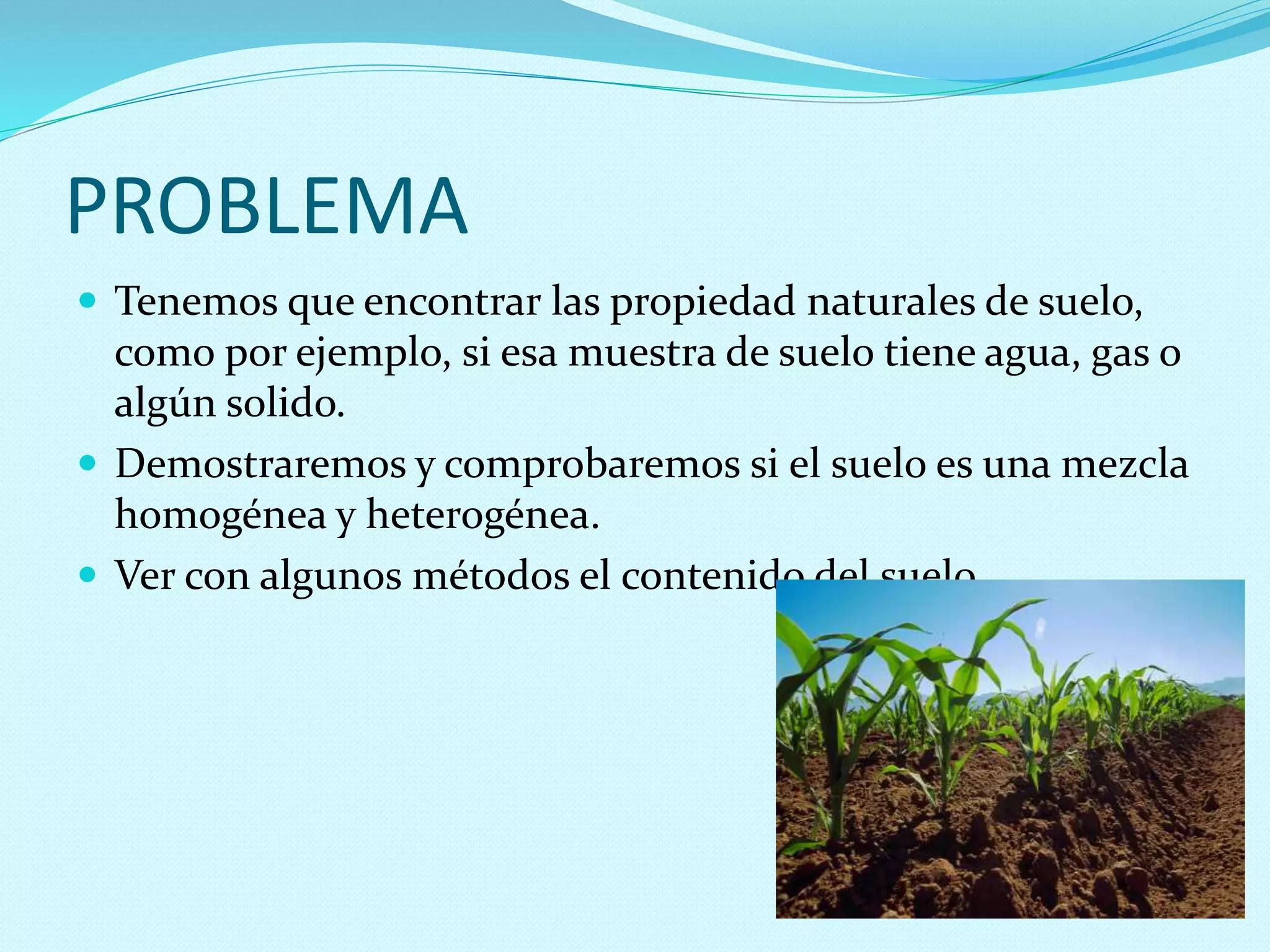 PROBLEMA
 Tenemos que encontrar las propiedad naturales de suelo,
como por ejemplo, si esa muestra de suelo tiene agua, gas o
algún solido.
 Demostraremos y comprobaremos si el suelo es una mezcla
homogénea y heterogénea.
 Ver con algunos métodos el contenido del suelo
 