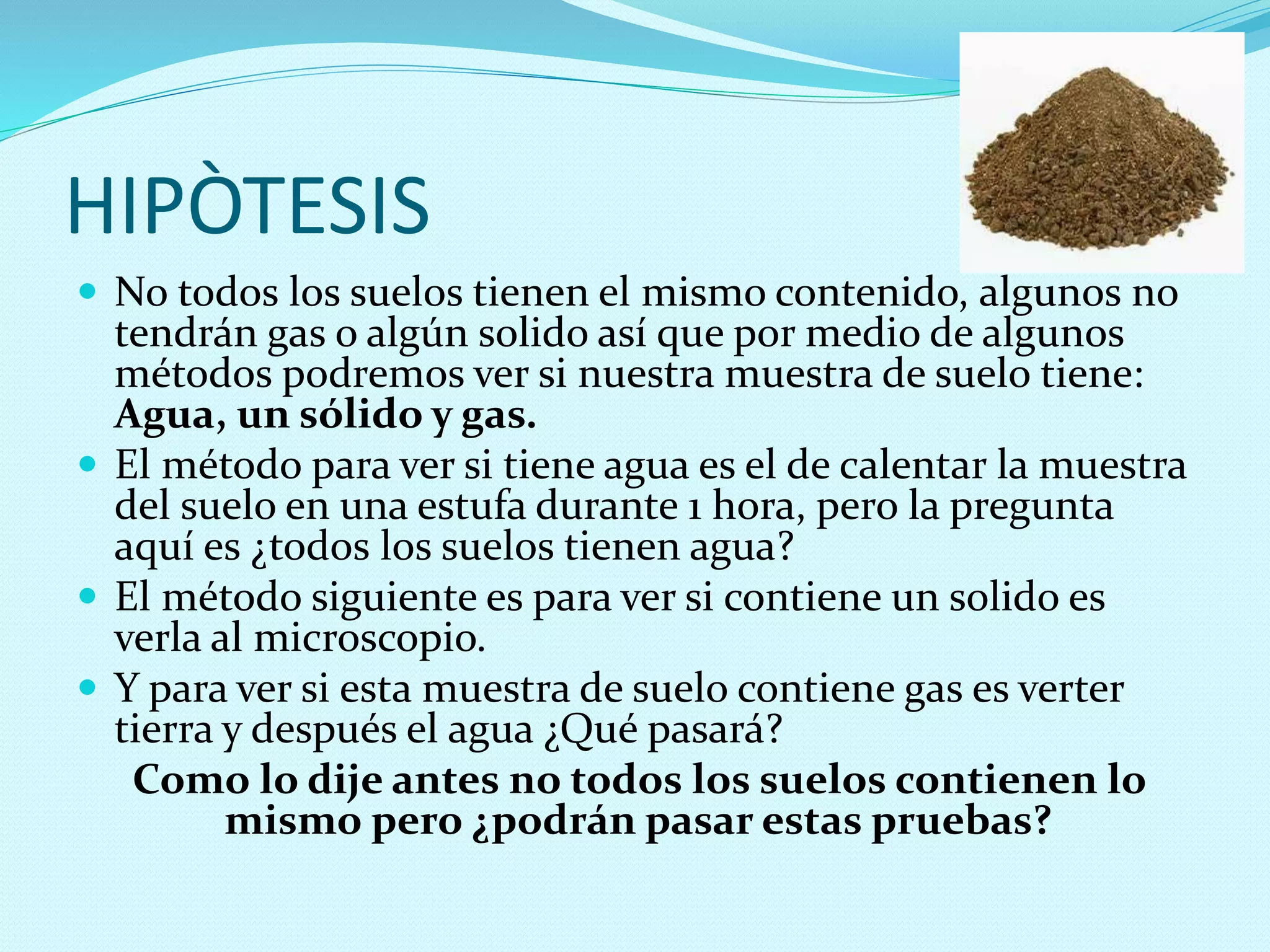 HIPÒTESIS
 No todos los suelos tienen el mismo contenido, algunos no
tendrán gas o algún solido así que por medio de algunos
métodos podremos ver si nuestra muestra de suelo tiene:
Agua, un sólido y gas.
 El método para ver si tiene agua es el de calentar la muestra
del suelo en una estufa durante 1 hora, pero la pregunta
aquí es ¿todos los suelos tienen agua?
 El método siguiente es para ver si contiene un solido es
verla al microscopio.
 Y para ver si esta muestra de suelo contiene gas es verter
tierra y después el agua ¿Qué pasará?
Como lo dije antes no todos los suelos contienen lo
mismo pero ¿podrán pasar estas pruebas?
 