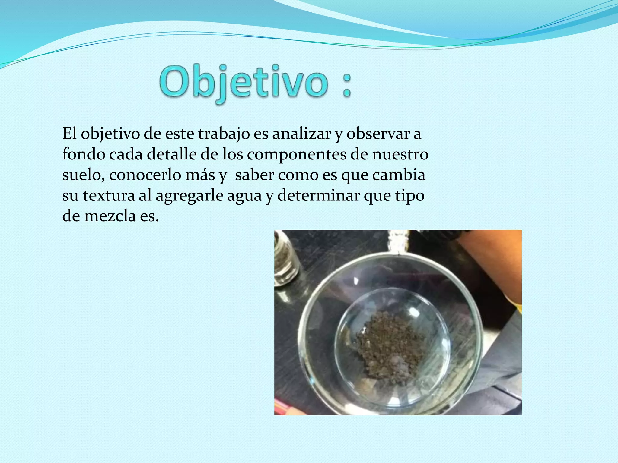 El objetivo de este trabajo es analizar y observar a
fondo cada detalle de los componentes de nuestro
suelo, conocerlo más y saber como es que cambia
su textura al agregarle agua y determinar que tipo
de mezcla es.
 
