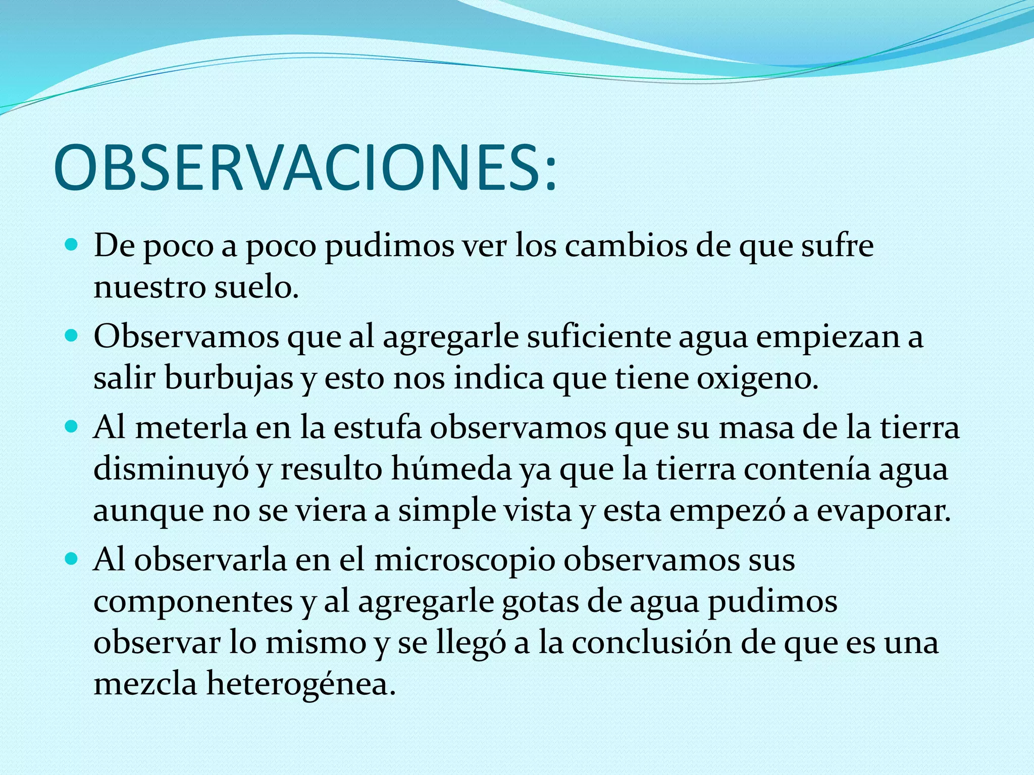  De poco a poco pudimos ver los cambios de que sufre
nuestro suelo.
 Observamos que al agregarle suficiente agua empiezan a
salir burbujas y esto nos indica que tiene oxigeno.
 Al meterla en la estufa observamos que su masa de la tierra
disminuyó y resulto húmeda ya que la tierra contenía agua
aunque no se viera a simple vista y esta empezó a evaporar.
 Al observarla en el microscopio observamos sus
componentes y al agregarle gotas de agua pudimos
observar lo mismo y se llegó a la conclusión de que es una
mezcla heterogénea.
OBSERVACIONES:
 