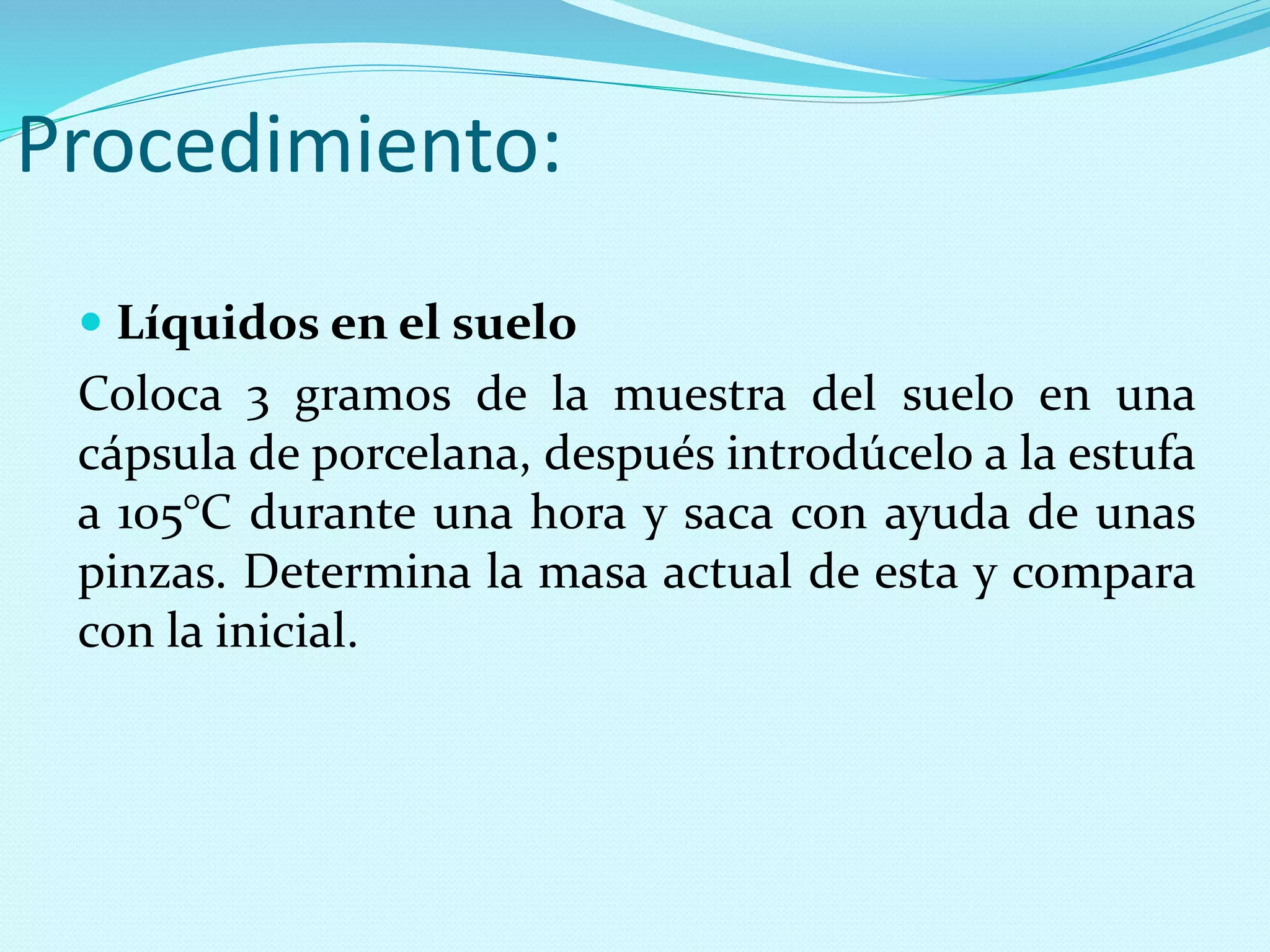 Procedimiento:
 Líquidos en el suelo
Coloca 3 gramos de la muestra del suelo en una
cápsula de porcelana, después introdúcelo a la estufa
a 105°C durante una hora y saca con ayuda de unas
pinzas. Determina la masa actual de esta y compara
con la inicial.
 