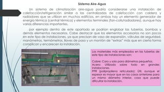 Sistema Aire-Agua
Un sistema de climatización aire-agua podría considerarse una instalación de
calefacción/refrigeración similar a las centralizadas de calefacción con caldera y
radiadores que se utilizan en muchos edificios, en ambas hay un elemento generador de
energía térmica (central térmica) y elementos terminales (fan-coils/radiadores), aunque hay
varias diferencias importantes.
por ejemplo dentro de este apartado se podrían englobar las tuberías, bombas y
demás elementos necesarios. Cabe destacar que los elementos accesorios no son pocos
en este tipo de instalaciones, ya que precisan de vaso de expansión, válvulas de seguridad,
manómetros, termómetros, llaves de paso y un montón de “extras” más que en cierta forma
complican y encarecen la instalación.
Los materiales más empleados en las tuberías de
este tipo de instalaciones son:
Cobre: Caro y solo para diámetros pequeños.
Acero: Utilizado sobre todo en grandes
instalaciones.
PPR (polipropileno reticulado): Útil, aunque el
espesor es mayor que en los casos anteriores para
un mismo diámetro interior, cosa que puede
dificultar la instalación.
 