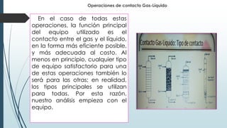 Operaciones de contacto Gas-Líquido
En el caso de todas estas
operaciones, la función principal
del equipo utilizado es el
contacto entre el gas y el líquido,
en la forma más eficiente posible,
y más adecuada al costo. Al
menos en principio, cualquier tipo
de equipo satisfactorio para una
de estas operaciones también lo
será para las otras; en realidad,
los tipos principales se utilizan
para todas. Por esta razón,
nuestro análisis empieza con el
equipo.
 