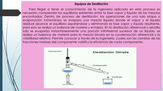 Equipos de Destilación
Para llegar a tener el conocimiento de la ingeniería aplicada en este proceso es
necesario comprender los equilibrios existentes entre la fase vapor y líquido de las mezclas
encontradas. Dentro de proceso de destilación, las operaciones de una sola etapa o
evaporación instantánea se evapora una mezcla líquida donde el vapor y el líquido
residual alcance el equilibrio separándose y eliminando la fase vapor y líquido resultante,
para esto se realiza un balance de materia y entalpia. En la destilación diferencial o sencilla
solo se evaporiza instantáneamente una porción infinitesimal sucesiva de un líquido, se
realiza un balance de materia para la mezcla binaria en la condensación diferencial y la
volatilidad relativa. Permite conocer a través de la ingeniería, cuales son los cambios de las
fracciones molares del componente volátil y la eficiencia de cada componente.
 