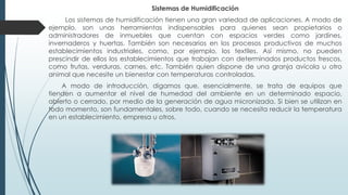 Sistemas de Humidificación
Los sistemas de humidificación tienen una gran variedad de aplicaciones. A modo de
ejemplo, son unas herramientas indispensables para quienes sean propietarios o
administradores de inmuebles que cuentan con espacios verdes como jardines,
invernaderos y huertas. También son necesarios en los procesos productivos de muchos
establecimientos industriales, como, por ejemplo, los textiles. Así mismo, no pueden
prescindir de ellos los establecimientos que trabajan con determinados productos frescos,
como frutas, verduras, carnes, etc. También quien dispone de una granja avícola u otro
animal que necesite un bienestar con temperaturas controladas.
A modo de introducción, digamos que, esencialmente, se trata de equipos que
tienden a aumentar el nivel de humedad del ambiente en un determinado espacio,
abierto o cerrado, por medio de la generación de agua micronizada. Si bien se utilizan en
todo momento, son fundamentales, sobre todo, cuando se necesita reducir la temperatura
en un establecimiento, empresa u otros.
 