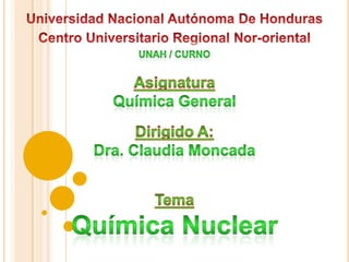 Universidad Nacional Autónoma De Honduras Centro Universitario Regional Nor-oriental Unah / curno Asignatura Química General Dirigido A: Dra. Claudia Moncada Tema  Química Nuclear 