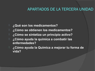 APARTADOS DE LA TERCERA UNIDAD







¿Qué son los medicamentos?
¿Cómo se obtienen los medicamentos?
¿Cómo se sintetiza un principio activo?
¿Cómo ayuda la química a combatir las
enfermedades?
¿Cómo ayuda la Química a mejorar tu forma de
vida?

 