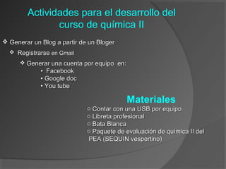 Actividades para el desarrollo del
curso de química II
 Generar un Blog a partir de un Bloger
 Registrarse en Gmail
 Generar una cuenta por equipo en:

• Facebook
• Google doc
• You tube

Materiales
o Contar con una USB por equipo
o Libreta profesional
o Bata Blanca
o Paquete de evaluación de química II del
PEA (SEQUIN vespertino)

 