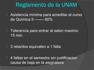 Reglamento de la UNAM


Asistencia mínima para acreditar el curso
de Química II ------- 80%



Tolerancia para entrar al salon maximo
15 min.



3 retardos equivalen a 1 falta



4 faltas en el semestre sin justificacion
causa de baja en la asignatura

 