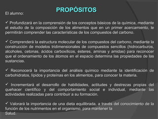 El alumno:

PROPÓSITOS

 Profundizará en la comprensión de los conceptos básicos de la química, mediante
el estudio de la composición de los alimentos que en un primer acercamiento, le
permitirán comprender las características de los compuestos del carbono.
 Comprenderá la estructura molecular de los compuestos del carbono, mediante la
construcción de modelos tridimensionales de compuestos sencillos (hidrocarburos,
alcoholes, cetonas, ácidos carboxílicos, ésteres, aminas y amidas) para reconocer
que el ordenamiento de los átomos en el espacio determina las propiedades de las
sustancias.
 Reconocerá la importancia del análisis químico mediante la identificación de
carbohidratos, lípidos y proteínas en los alimentos, para conocer la materia.
 Incrementará el desarrollo de habilidades, actitudes y destrezas propias del
quehacer científico y del comportamiento social e individual, mediante las
actividades realizadas para contribuir a su formación.
 Valorará la importancia de una dieta equilibrada, a través del conocimiento de la
función de los nutrimentos en el organismo, para mantener la
Salud.

 