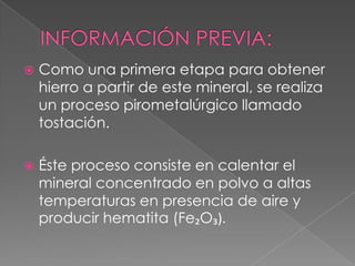    Como una primera etapa para obtener
    hierro a partir de este mineral, se realiza
    un proceso pirometalúrgico llamado
    tostación.

   Éste proceso consiste en calentar el
    mineral concentrado en polvo a altas
    temperaturas en presencia de aire y
    producir hematita (Fe₂O₃).
 